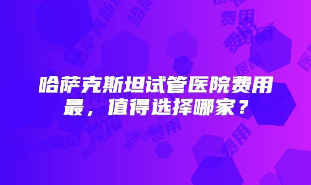 哈萨克斯坦试管医院费用最，值得选择哪家？