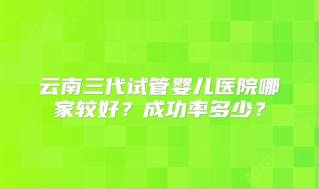 云南三代试管婴儿医院哪家较好？成功率多少？