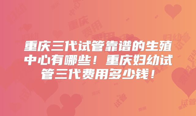重庆三代试管靠谱的生殖中心有哪些!重庆妇幼试管三代费用多少钱!