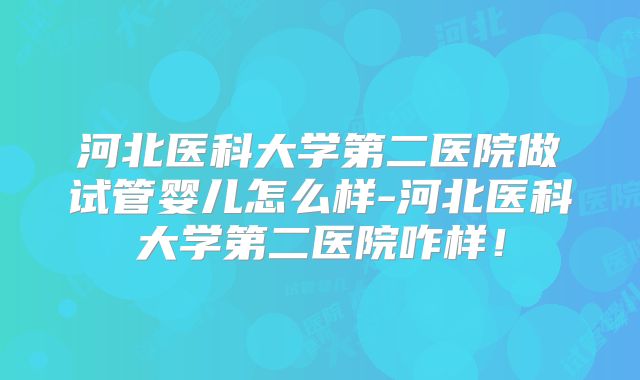 河北医科大学第二医院做试管婴儿怎么样-河北医科大学第二医院咋样！