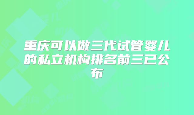 重庆可以做三代试管婴儿的私立机构排名前三已公布