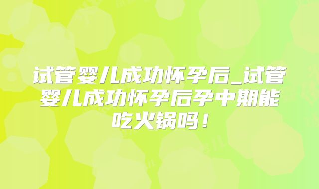 试管婴儿成功怀孕后_试管婴儿成功怀孕后孕中期能吃火锅吗！