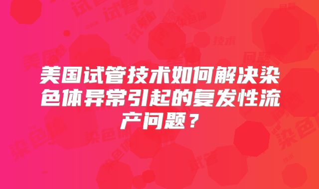 美国试管技术如何解决染色体异常引起的复发性流产问题？