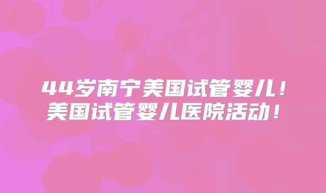 44岁南宁美国试管婴儿！美国试管婴儿医院活动！