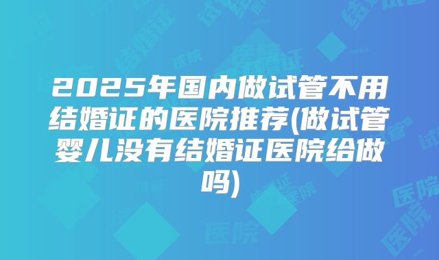 2025年国内做试管不用结婚证的医院推荐(做试管婴儿没有结婚证医院给做吗)
