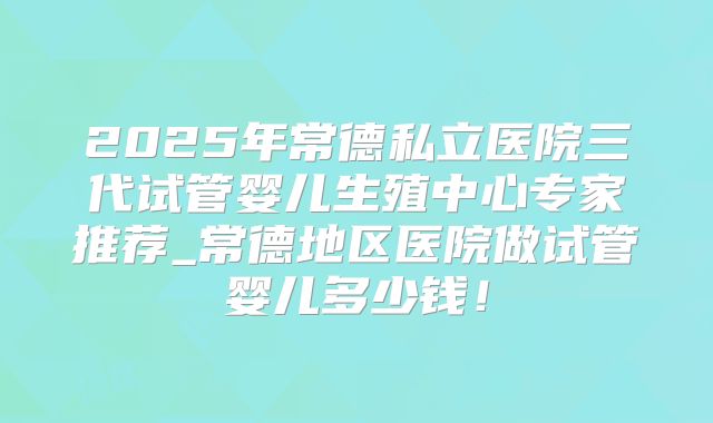 2025年常德私立医院三代试管婴儿生殖中心专家推荐_常德地区医院做试管婴儿多少钱！