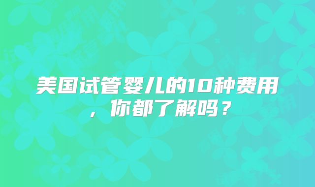 美国试管婴儿的10种费用，你都了解吗？