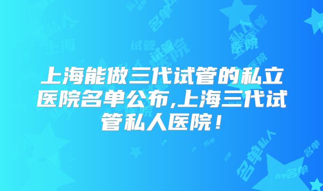 上海能做三代试管的私立医院名单公布,上海三代试管私人医院!