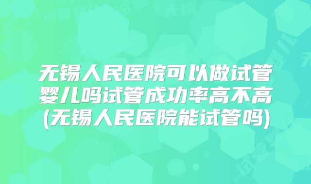 无锡人民医院可以做试管婴儿吗试管成功率高不高(无锡人民医院能试管吗)