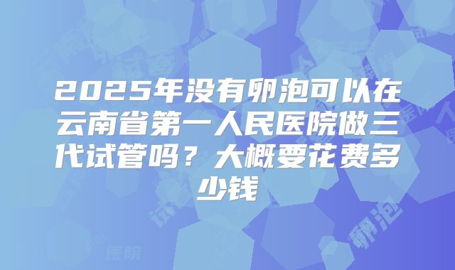 2025年没有卵泡可以在云南省第一人民医院做三代试管吗？大概要花费多少钱
