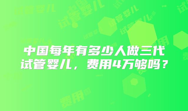中国每年有多少人做三代试管婴儿，费用4万够吗？