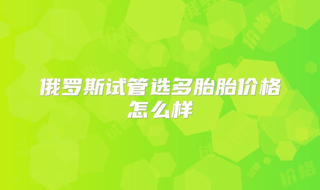 俄罗斯试管选多胎胎价格怎么样