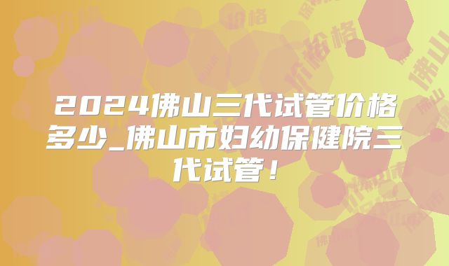 2024佛山三代试管价格多少_佛山市妇幼保健院三代试管!