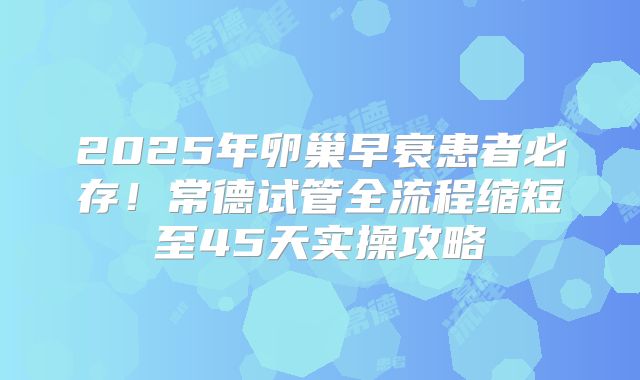 2025年卵巢早衰患者必存!常德试管全流程缩短至45天实操攻略