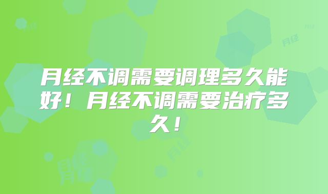 月经不调需要调理多久能好！月经不调需要治疗多久！