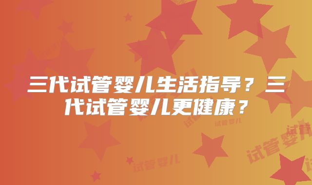 三代试管婴儿生活指导？三代试管婴儿更健康？