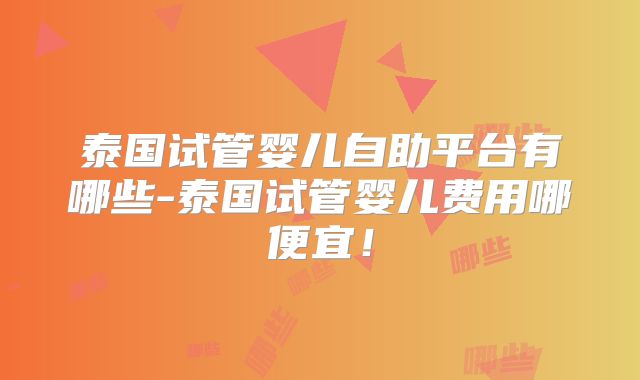 泰国试管婴儿自助平台有哪些-泰国试管婴儿费用哪便宜！