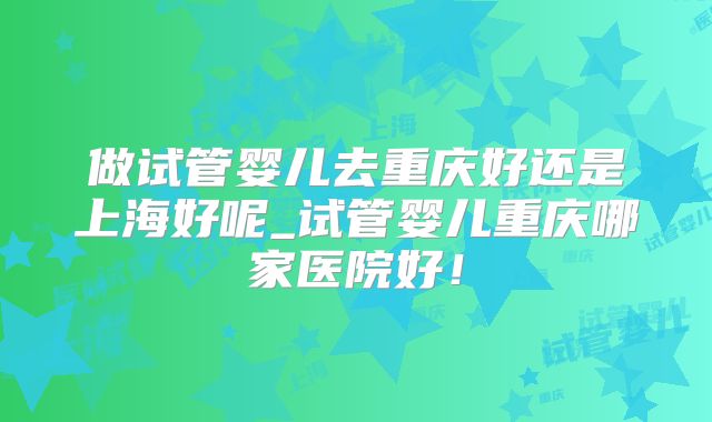 做试管婴儿去重庆好还是上海好呢_试管婴儿重庆哪家医院好！