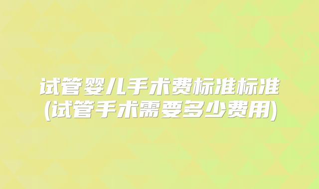 试管婴儿手术费标准标准(试管手术需要多少费用)