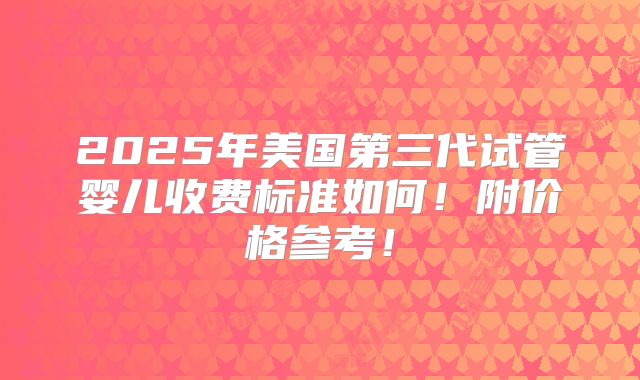 2025年美国第三代试管婴儿收费标准如何！附价格参考！