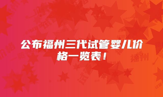 公布福州三代试管婴儿价格一览表!