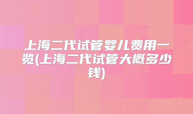 上海二代试管婴儿费用一览(上海二代试管大概多少钱)