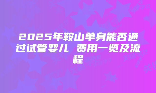 2025年鞍山单身能否通过试管婴儿 费用一览及流程