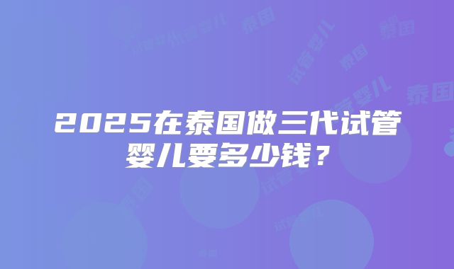 2025在泰国做三代试管婴儿要多少钱？