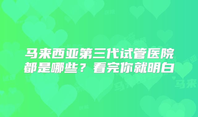马来西亚第三代试管医院都是哪些？看完你就明白