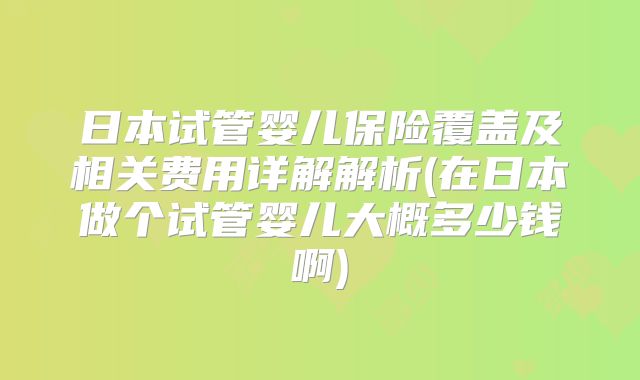 日本试管婴儿保险覆盖及相关费用详解解析(在日本做个试管婴儿大概多少钱啊)