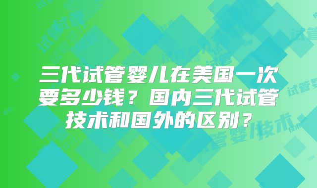 三代试管婴儿在美国一次要多少钱？国内三代试管技术和国外的区别？