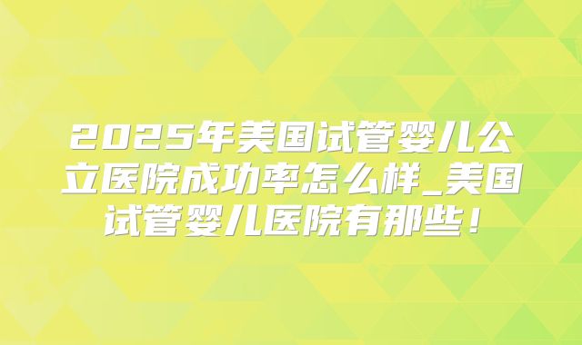 2025年美国试管婴儿公立医院成功率怎么样_美国试管婴儿医院有那些！