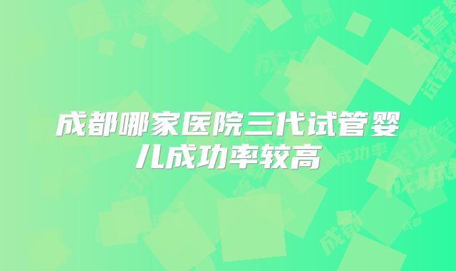 成都哪家医院三代试管婴儿成功率较高