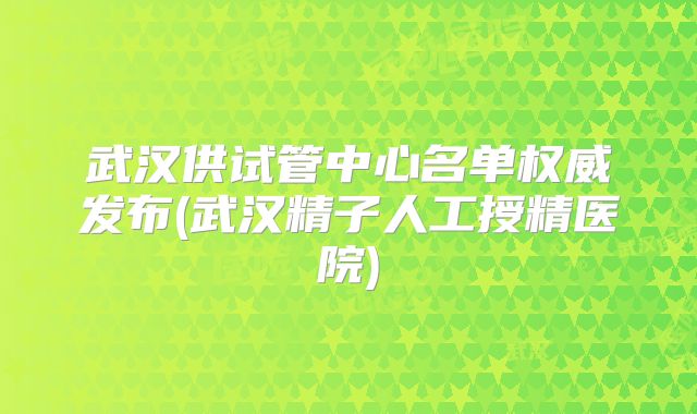 武汉供试管中心名单权威发布(武汉精子人工授精医院)