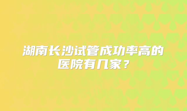 湖南长沙试管成功率高的医院有几家?