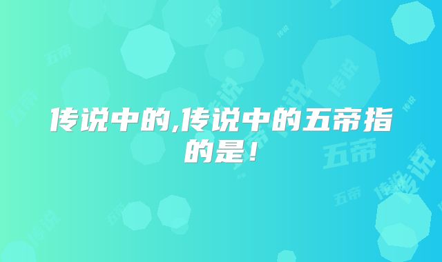传说中的,传说中的五帝指的是！