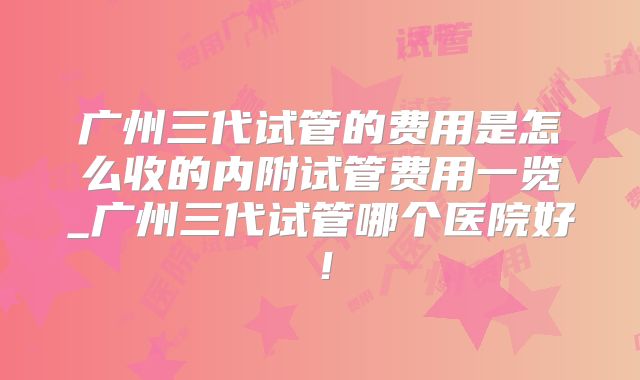 广州三代试管的费用是怎么收的内附试管费用一览_广州三代试管哪个医院好！