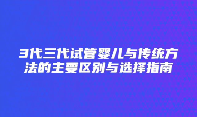 3代三代试管婴儿与传统方法的主要区别与选择指南