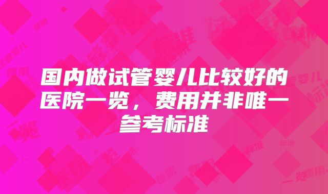 国内做试管婴儿比较好的医院一览，费用并非唯一参考标准