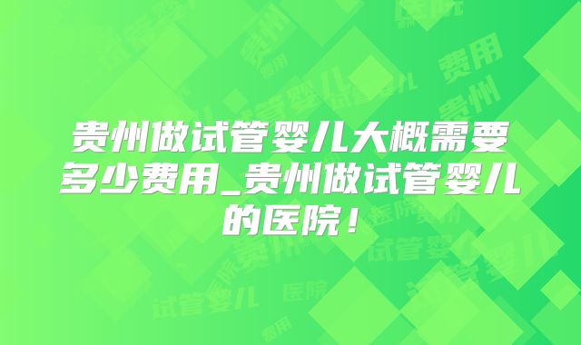贵州做试管婴儿大概需要多少费用_贵州做试管婴儿的医院！