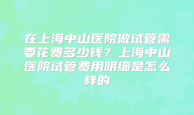 在上海中山医院做试管需要花费多少钱？上海中山医院试管费用明细是怎么样的