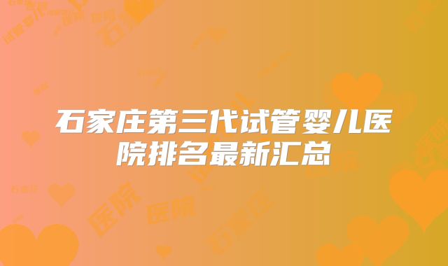 石家庄第三代试管婴儿医院排名最新汇总