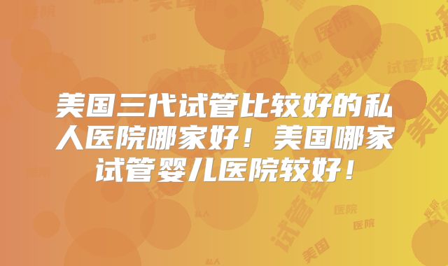 美国三代试管比较好的私人医院哪家好!美国哪家试管婴儿医院较好!