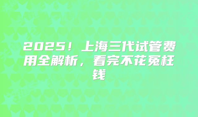 2025！上海三代试管费用全解析，看完不花冤枉钱