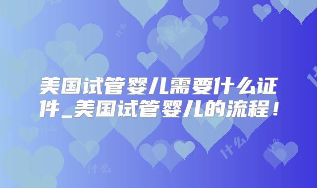 美国试管婴儿需要什么证件_美国试管婴儿的流程！