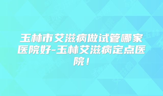 玉林市艾滋病做试管哪家医院好-玉林艾滋病定点医院！