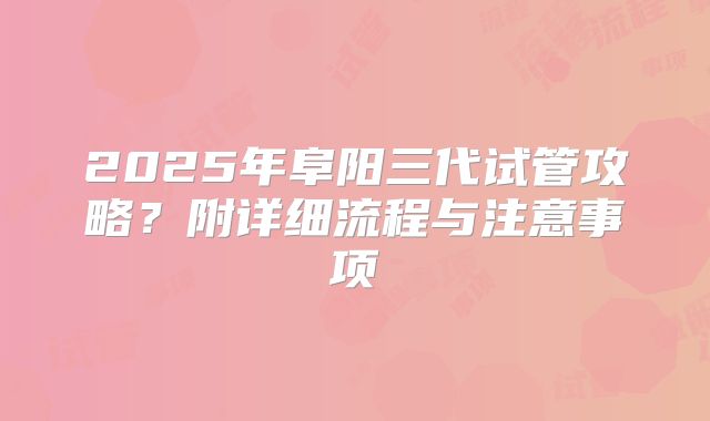 2025年阜阳三代试管攻略？附详细流程与注意事项