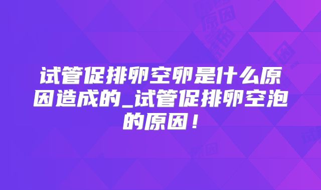 试管促排卵空卵是什么原因造成的_试管促排卵空泡的原因！