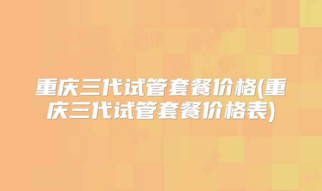 重庆三代试管套餐价格(重庆三代试管套餐价格表)