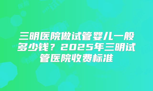 三明医院做试管婴儿一般多少钱？2025年三明试管医院收费标准